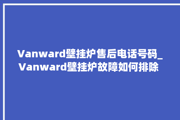 Vanward壁挂炉售后电话号码_Vanward壁挂炉故障如何排除 。壁挂炉