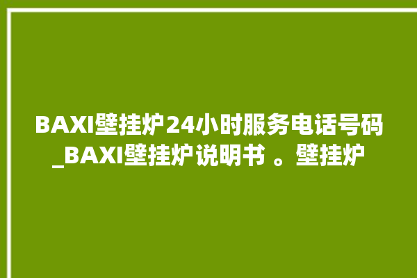 BAXI壁挂炉24小时服务电话号码_BAXI壁挂炉说明书 。壁挂炉