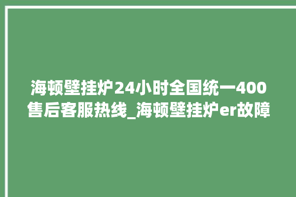 海顿壁挂炉24小时全国统一400售后客服热线_海顿壁挂炉er故障怎么办 。海顿