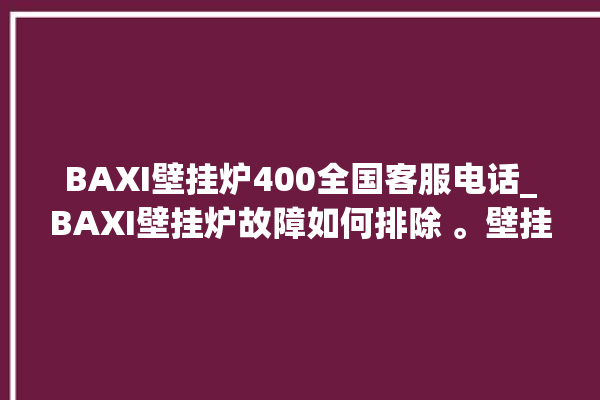 BAXI壁挂炉400全国客服电话_BAXI壁挂炉故障如何排除 。壁挂炉