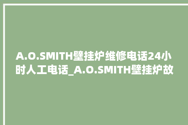 A.O.SMITH壁挂炉维修电话24小时人工电话_A.O.SMITH壁挂炉故障如何排除 。电话