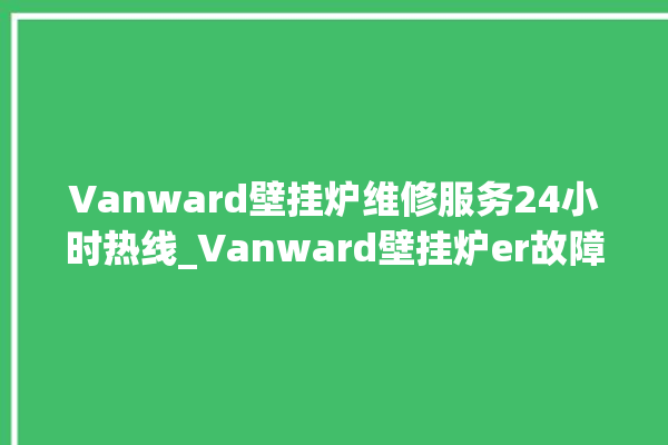 Vanward壁挂炉维修服务24小时热线_Vanward壁挂炉er故障怎么办 。壁挂炉