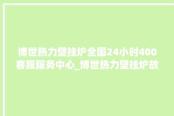 博世热力壁挂炉全国24小时400客服服务中心_博世热力壁挂炉故障怎么处理 。热力