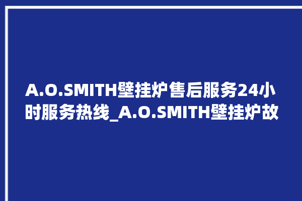 A.O.SMITH壁挂炉售后服务24小时服务热线_A.O.SMITH壁挂炉故障怎么处理 。壁挂炉