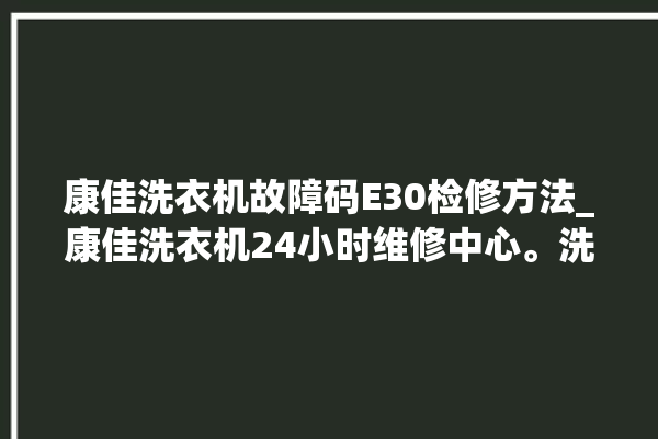 康佳洗衣机故障码E30检修方法_康佳洗衣机24小时维修中心。洗衣机_维修中心