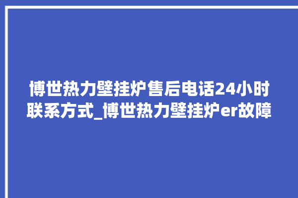 博世热力壁挂炉售后电话24小时联系方式_博世热力壁挂炉er故障怎么办 。热力