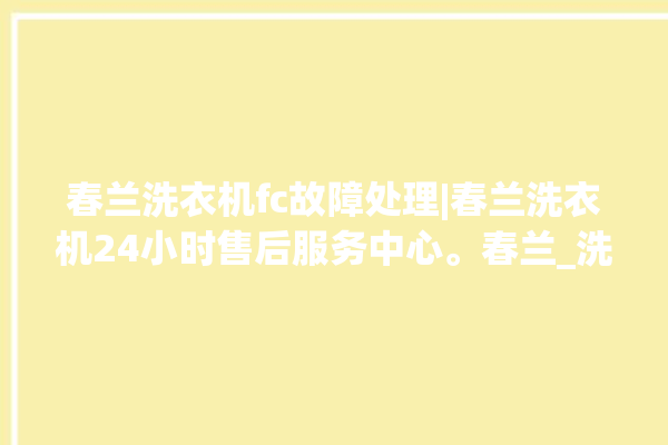 春兰洗衣机fc故障处理|春兰洗衣机24小时售后服务中心。春兰_洗衣机