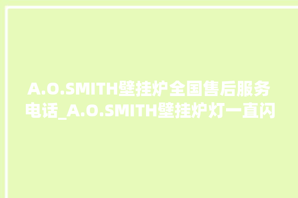 A.O.SMITH壁挂炉全国售后服务电话_A.O.SMITH壁挂炉灯一直闪烁 。壁挂炉