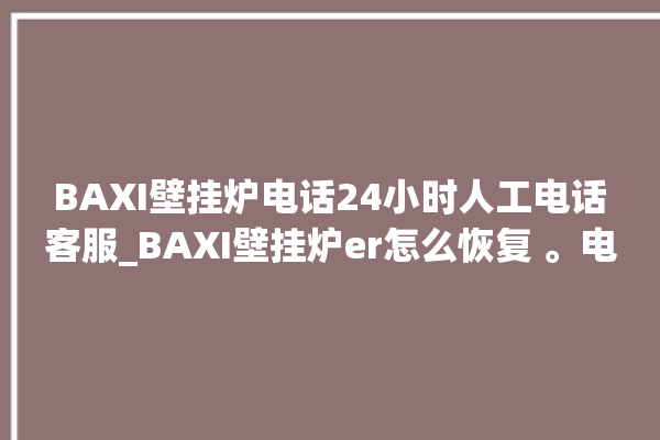 BAXI壁挂炉电话24小时人工电话客服_BAXI壁挂炉er怎么恢复 。电话