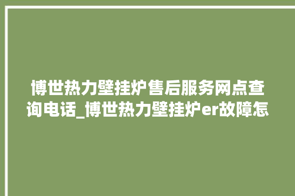 博世热力壁挂炉售后服务网点查询电话_博世热力壁挂炉er故障怎么办 。热力