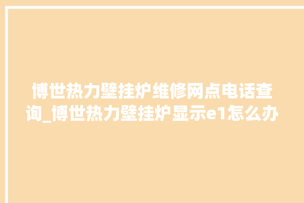 博世热力壁挂炉维修网点电话查询_博世热力壁挂炉显示e1怎么办 。热力