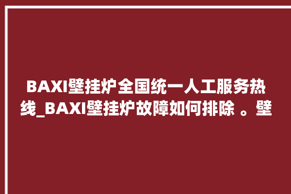 BAXI壁挂炉全国统一人工服务热线_BAXI壁挂炉故障如何排除 。壁挂炉