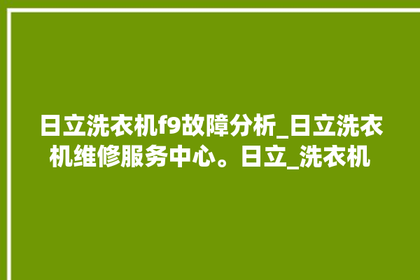 日立洗衣机f9故障分析_日立洗衣机维修服务中心。日立_洗衣机