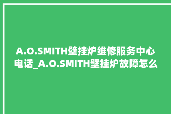 A.O.SMITH壁挂炉维修服务中心电话_A.O.SMITH壁挂炉故障怎么处理 。壁挂炉