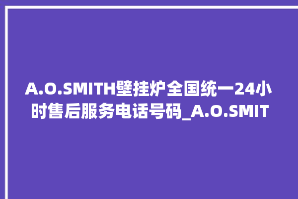 A.O.SMITH壁挂炉全国统一24小时售后服务电话号码_A.O.SMITH壁挂炉显示e1怎么办 。壁挂炉