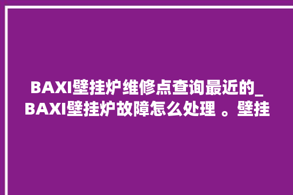 BAXI壁挂炉维修点查询最近的_BAXI壁挂炉故障怎么处理 。壁挂炉