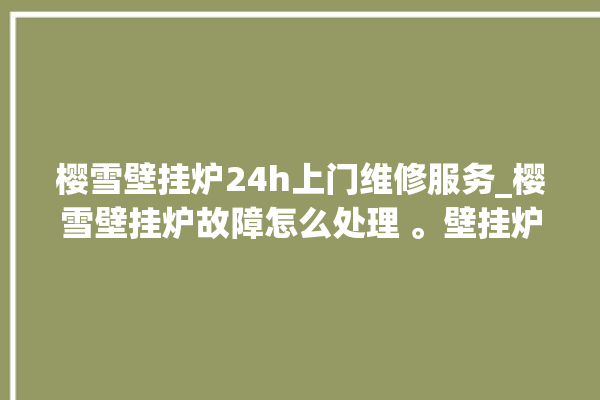 樱雪壁挂炉24h上门维修服务_樱雪壁挂炉故障怎么处理 。壁挂炉