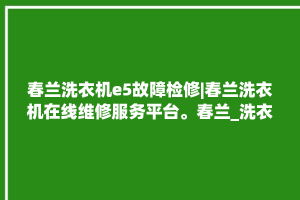 春兰洗衣机e5故障检修|春兰洗衣机在线维修服务平台。春兰_洗衣机