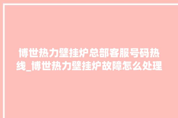 博世热力壁挂炉总部客服号码热线_博世热力壁挂炉故障怎么处理 。热力