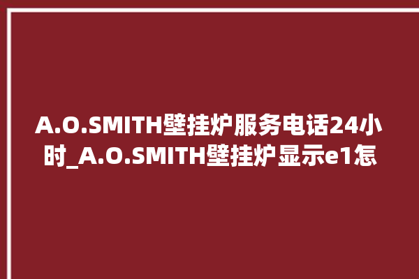 A.O.SMITH壁挂炉服务电话24小时_A.O.SMITH壁挂炉显示e1怎么办 。壁挂炉