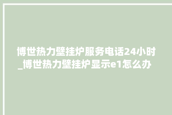 博世热力壁挂炉服务电话24小时_博世热力壁挂炉显示e1怎么办 。热力