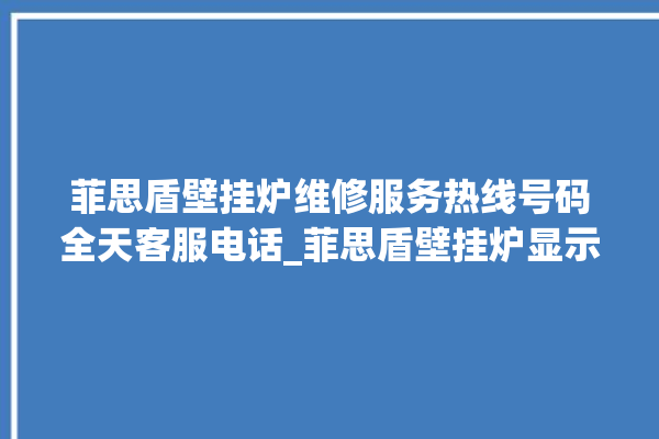 菲思盾壁挂炉维修服务热线号码全天客服电话_菲思盾壁挂炉显示e1怎么办 。壁挂炉