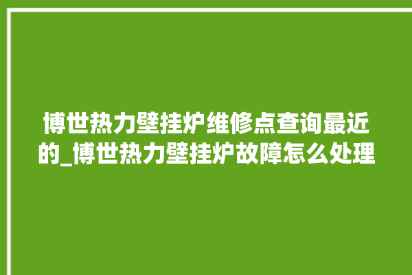 博世热力壁挂炉维修点查询最近的_博世热力壁挂炉故障怎么处理 。热力