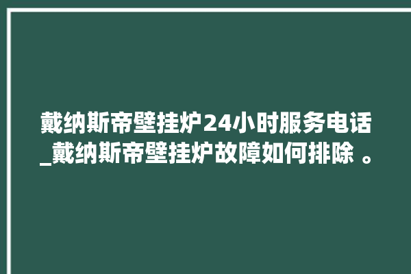 戴纳斯帝壁挂炉24小时服务电话_戴纳斯帝壁挂炉故障如何排除 。纳斯