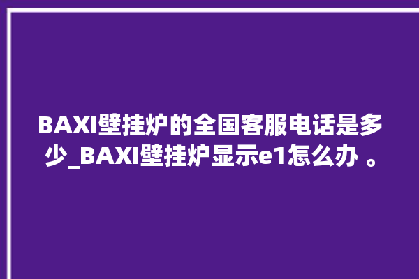 BAXI壁挂炉的全国客服电话是多少_BAXI壁挂炉显示e1怎么办 。壁挂炉