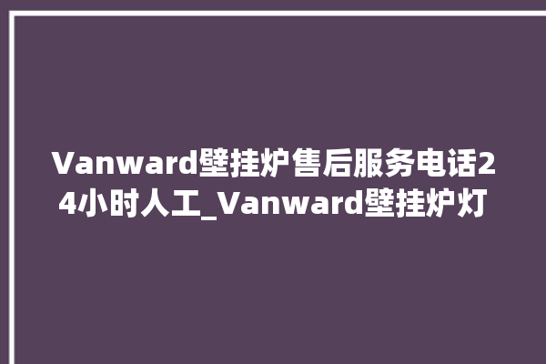 Vanward壁挂炉售后服务电话24小时人工_Vanward壁挂炉灯一直闪烁 。壁挂炉