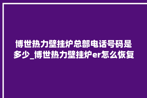 博世热力壁挂炉总部电话号码是多少_博世热力壁挂炉er怎么恢复 。热力