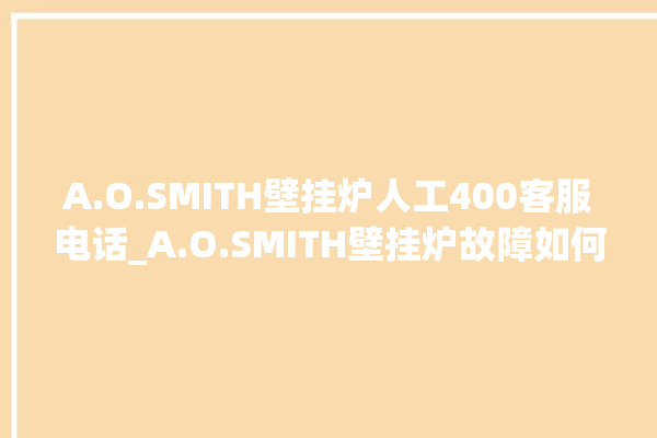 A.O.SMITH壁挂炉人工400客服电话_A.O.SMITH壁挂炉故障如何排除 。壁挂炉