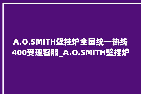 A.O.SMITH壁挂炉全国统一热线400受理客服_A.O.SMITH壁挂炉er怎么恢复 。客服