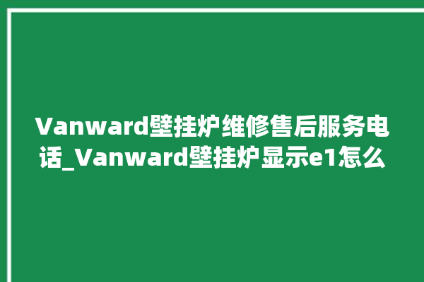 Vanward壁挂炉维修售后服务电话_Vanward壁挂炉显示e1怎么办 。壁挂炉