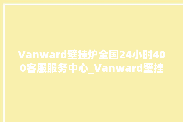 Vanward壁挂炉全国24小时400客服服务中心_Vanward壁挂炉er故障怎么办 。客服