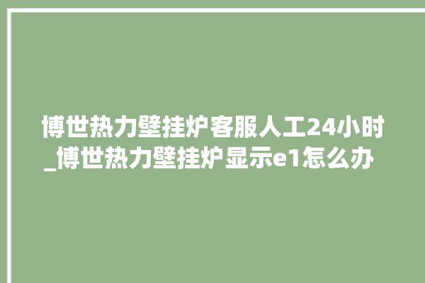 博世热力壁挂炉客服人工24小时_博世热力壁挂炉显示e1怎么办 。热力