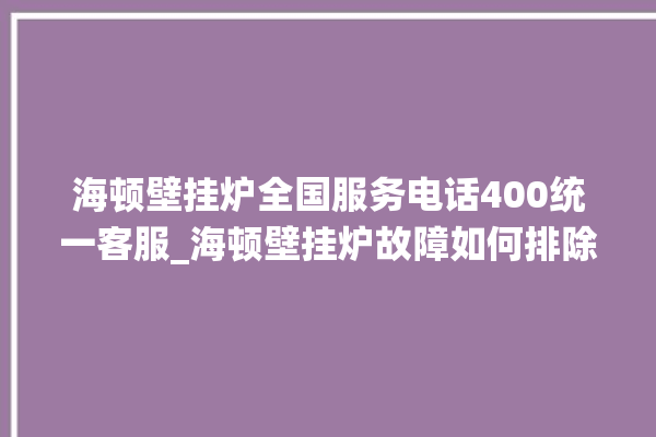 海顿壁挂炉全国服务电话400统一客服_海顿壁挂炉故障如何排除 。海顿