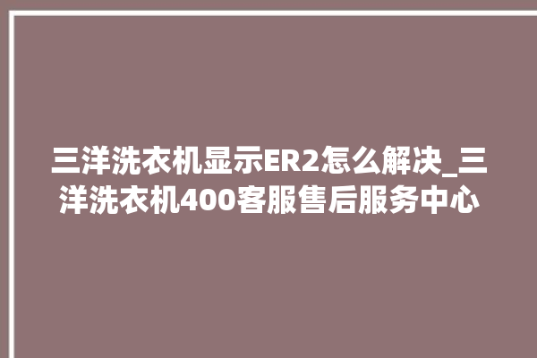 三洋洗衣机显示ER2怎么解决_三洋洗衣机400客服售后服务中心。洗衣机_客服