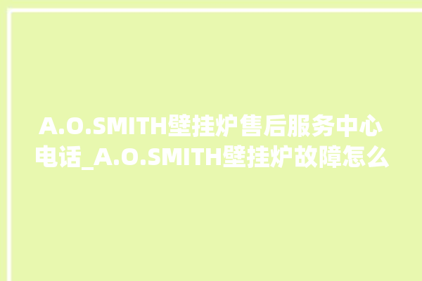 A.O.SMITH壁挂炉售后服务中心电话_A.O.SMITH壁挂炉故障怎么处理 。壁挂炉