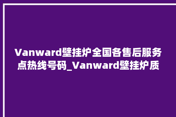 Vanward壁挂炉全国各售后服务点热线号码_Vanward壁挂炉质量好不好 。壁挂炉