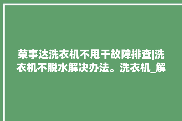 荣事达洗衣机不甩干故障排查|洗衣机不脱水解决办法。洗衣机_解决办法