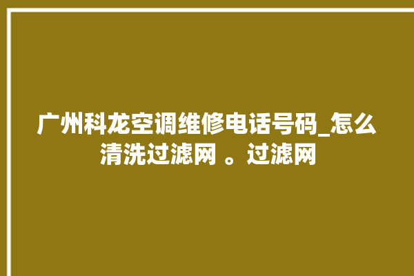 广州科龙空调维修电话号码_怎么清洗过滤网 。过滤网