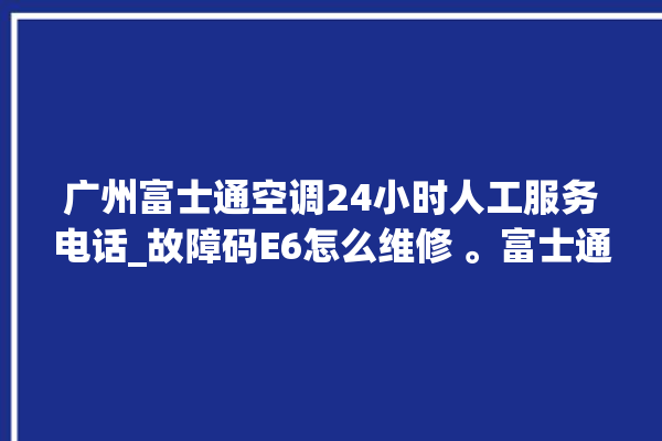 广州富士通空调24小时人工服务电话_故障码E6怎么维修 。富士通