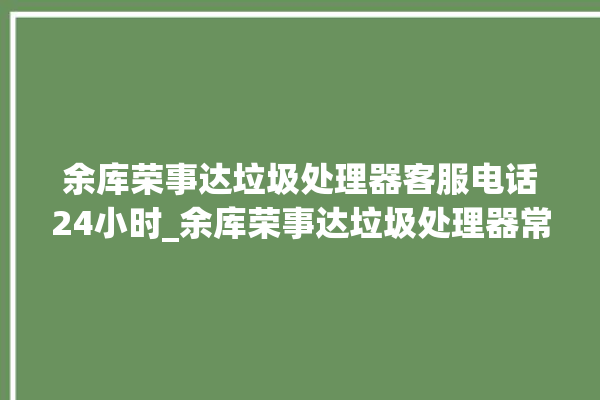 余库荣事达垃圾处理器客服电话24小时_余库荣事达垃圾处理器常见故障 。处理器