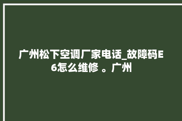 广州松下空调厂家电话_故障码E6怎么维修 。广州