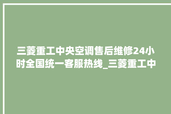 三菱重工中央空调售后维修24小时全国统一客服热线_三菱重工中央空调有哪些系列 。中央空调