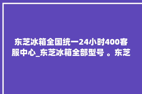 东芝冰箱全国统一24小时400客服中心_东芝冰箱全部型号 。东芝