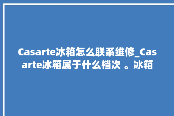 Casarte冰箱怎么联系维修_Casarte冰箱属于什么档次 。冰箱