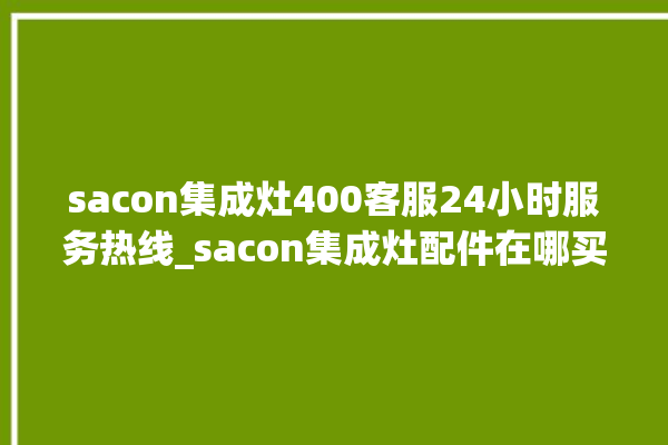 sacon集成灶400客服24小时服务热线_sacon集成灶配件在哪买 。客服