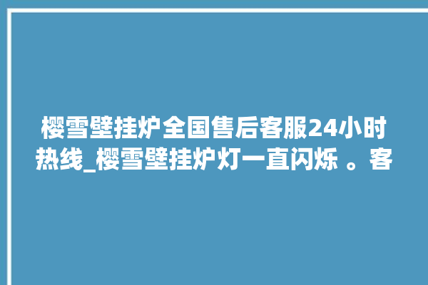 樱雪壁挂炉全国售后客服24小时热线_樱雪壁挂炉灯一直闪烁 。客服